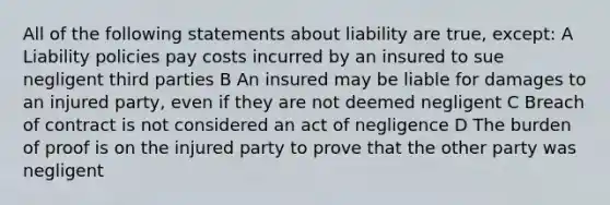 All of the following statements about liability are true, except: A Liability policies pay costs incurred by an insured to sue negligent third parties B An insured may be liable for damages to an injured party, even if they are not deemed negligent C Breach of contract is not considered an act of negligence D The burden of proof is on the injured party to prove that the other party was negligent