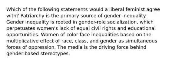 Which of the following statements would a liberal feminist agree with? Patriarchy is the primary source of gender inequality. Gender inequality is rooted in gender-role socialization, which perpetuates women's lack of equal civil rights and educational opportunities. Women of color face inequalities based on the multiplicative effect of race, class, and gender as simultaneous forces of oppression. The media is the driving force behind gender-based stereotypes.