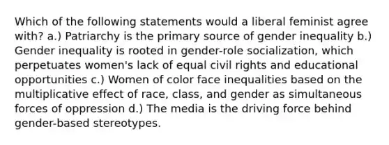 Which of the following statements would a liberal feminist agree with? a.) Patriarchy is the primary source of gender inequality b.) Gender inequality is rooted in gender-role socialization, which perpetuates women's lack of equal civil rights and educational opportunities c.) Women of color face inequalities based on the multiplicative effect of race, class, and gender as simultaneous forces of oppression d.) The media is the driving force behind gender-based stereotypes.