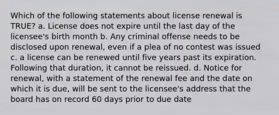 Which of the following statements about license renewal is TRUE? a. License does not expire until the last day of the licensee's birth month b. Any criminal offense needs to be disclosed upon renewal, even if a plea of no contest was issued c. a license can be renewed until five years past its expiration. Following that duration, it cannot be reissued. d. Notice for renewal, with a statement of the renewal fee and the date on which it is due, will be sent to the licensee's address that the board has on record 60 days prior to due date