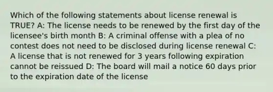 Which of the following statements about license renewal is TRUE? A: The license needs to be renewed by the first day of the licensee's birth month B: A criminal offense with a plea of no contest does not need to be disclosed during license renewal C: A license that is not renewed for 3 years following expiration cannot be reissued D: The board will mail a notice 60 days prior to the expiration date of the license