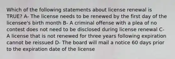 Which of the following statements about license renewal is TRUE? A- The license needs to be renewed by the first day of the licensee's birth month B- A criminal offense with a plea of no contest does not need to be disclosed during license renewal C- A license that is not renewed for three years following expiration cannot be reissued D- The board will mail a notice 60 days prior to the expiration date of the license