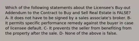 Which of the following statements about the Licensee's Buy-out Addendum to the Contract to Buy and Sell Real Estate is FALSE? A- It does not have to be signed by a sales associate's broker. B- It permits specific performance remedy against the buyer in case of licensee default. C- It prevents the seller from benefiting from the property after the sale. D- None of the above is false.