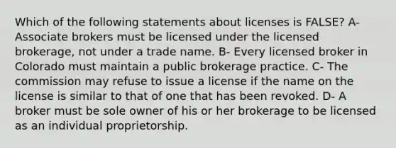 Which of the following statements about licenses is FALSE? A- Associate brokers must be licensed under the licensed brokerage, not under a trade name. B- Every licensed broker in Colorado must maintain a public brokerage practice. C- The commission may refuse to issue a license if the name on the license is similar to that of one that has been revoked. D- A broker must be sole owner of his or her brokerage to be licensed as an individual proprietorship.