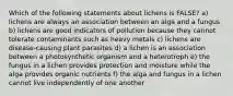 Which of the following statements about lichens is FALSE? a) lichens are always an association between an alga and a fungus b) lichens are good indicators of pollution because they cannot tolerate contaminants such as heavy metals c) lichens are disease-causing plant parasites d) a lichen is an association between a photosynthetic organism and a heterotroph e) the fungus in a lichen provides protection and moisture while the alga provides organic nutrients f) the alga and fungus in a lichen cannot live independently of one another