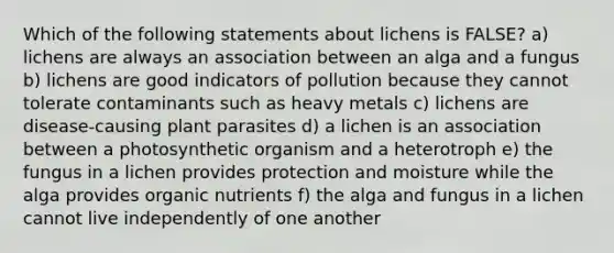 Which of the following statements about lichens is FALSE? a) lichens are always an association between an alga and a fungus b) lichens are good indicators of pollution because they cannot tolerate contaminants such as heavy metals c) lichens are disease-causing plant parasites d) a lichen is an association between a photosynthetic organism and a heterotroph e) the fungus in a lichen provides protection and moisture while the alga provides organic nutrients f) the alga and fungus in a lichen cannot live independently of one another