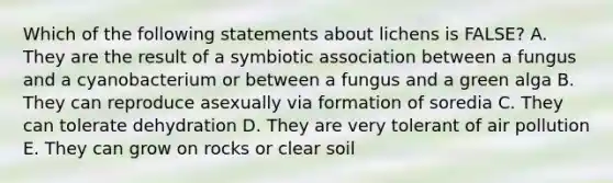 Which of the following statements about lichens is FALSE? A. They are the result of a symbiotic association between a fungus and a cyanobacterium or between a fungus and a green alga B. They can reproduce asexually via formation of soredia C. They can tolerate dehydration D. They are very tolerant of air pollution E. They can grow on rocks or clear soil