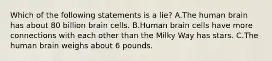 Which of the following statements is a lie? A.The human brain has about 80 billion brain cells. B.Human brain cells have more connections with each other than the Milky Way has stars. C.The human brain weighs about 6 pounds.