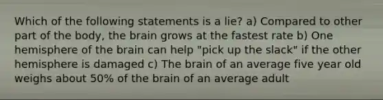 Which of the following statements is a lie? a) Compared to other part of the body, the brain grows at the fastest rate b) One hemisphere of the brain can help "pick up the slack" if the other hemisphere is damaged c) The brain of an average five year old weighs about 50% of the brain of an average adult