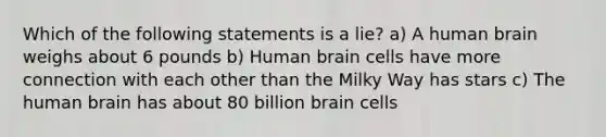 Which of the following statements is a lie? a) A human brain weighs about 6 pounds b) Human brain cells have more connection with each other than the Milky Way has stars c) The human brain has about 80 billion brain cells