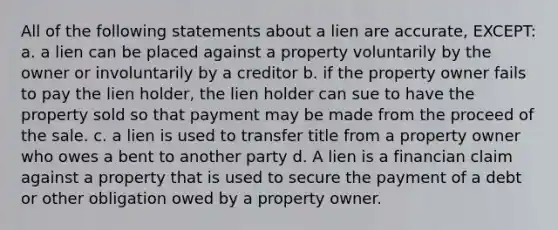 All of the following statements about a lien are accurate, EXCEPT: a. a lien can be placed against a property voluntarily by the owner or involuntarily by a creditor b. if the property owner fails to pay the lien holder, the lien holder can sue to have the property sold so that payment may be made from the proceed of the sale. c. a lien is used to transfer title from a property owner who owes a bent to another party d. A lien is a financian claim against a property that is used to secure the payment of a debt or other obligation owed by a property owner.