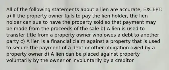 All of the following statements about a lien are accurate, EXCEPT: a) If the property owner fails to pay the lien holder, the lien holder can sue to have the property sold so that payment may be made from the proceeds of the sale b) A lien is used to transfer title from a property owner who owes a debt to another party c) A lien is a financial claim against a property that is used to secure the payment of a debt or other obligation owed by a property owner d) A lien can be placed against property voluntarily by the owner or involuntarily by a creditor