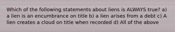 Which of the following statements about liens is ALWAYS true? a) a lien is an encumbrance on title b) a lien arises from a debt c) A lien creates a cloud on title when recorded d) All of the above