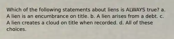 Which of the following statements about liens is ALWAYS true? a. A lien is an encumbrance on title. b. A lien arises from a debt. c. A lien creates a cloud on title when recorded. d. All of these choices.