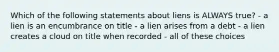 Which of the following statements about liens is ALWAYS true? - a lien is an encumbrance on title - a lien arises from a debt - a lien creates a cloud on title when recorded - all of these choices