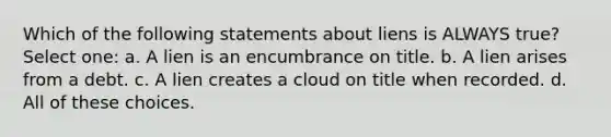 Which of the following statements about liens is ALWAYS true? Select one: a. A lien is an encumbrance on title. b. A lien arises from a debt. c. A lien creates a cloud on title when recorded. d. All of these choices.