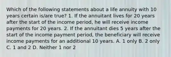 Which of the following statements about a life annuity with 10 years certain is/are true? 1. If the annuitant lives for 20 years after the start of the income period, he will receive income payments for 20 years. 2. If the annuitant dies 5 years after the start of the income payment period, the beneficiary will receive income payments for an additional 10 years. A. 1 only B. 2 only C. 1 and 2 D. Neither 1 nor 2