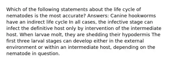 Which of the following statements about the life cycle of nematodes is the most accurate? Answers: Canine hookworms have an indirect life cycle In all cases, the infective stage can infect the definitive host only by intervention of the intermediate host. When larvae molt, they are shedding their hypodermis The first three larval stages can develop either in the external environment or within an intermediate host, depending on the nematode in question.