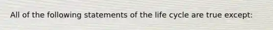 All of the following statements of the life cycle are true except: