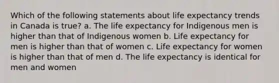 Which of the following statements about life expectancy trends in Canada is true? a. The life expectancy for Indigenous men is higher than that of Indigenous women b. Life expectancy for men is higher than that of women c. Life expectancy for women is higher than that of men d. The life expectancy is identical for men and women