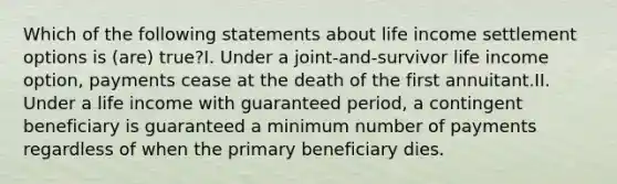 Which of the following statements about life income settlement options is (are) true?I. Under a joint-and-survivor life income option, payments cease at the death of the first annuitant.II. Under a life income with guaranteed period, a contingent beneficiary is guaranteed a minimum number of payments regardless of when the primary beneficiary dies.