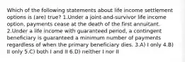 Which of the following statements about life income settlement options is (are) true? 1.Under a joint-and-survivor life income option, payments cease at the death of the first annuitant. 2.Under a life income with guaranteed period, a contingent beneficiary is guaranteed a minimum number of payments regardless of when the primary beneficiary dies. 3.A) I only 4.B) II only 5.C) both I and II 6.D) neither I nor II