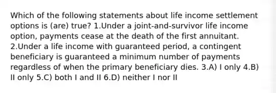 Which of the following statements about life income settlement options is (are) true? 1.Under a joint-and-survivor life income option, payments cease at the death of the first annuitant. 2.Under a life income with guaranteed period, a contingent beneficiary is guaranteed a minimum number of payments regardless of when the primary beneficiary dies. 3.A) I only 4.B) II only 5.C) both I and II 6.D) neither I nor II