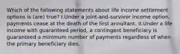 Which of the following statements about life income settlement options is (are) true? I.Under a joint-and-survivor income option, payments cease at the death of the first annuitant. II.Under a life income with guaranteed period, a contingent beneficiary is guaranteed a minimum number of payments regardless of when the primary beneficiary dies.