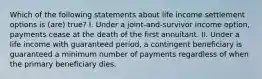 Which of the following statements about life income settlement options is (are) true? I. Under a joint-and-survivor income option, payments cease at the death of the first annuitant. II. Under a life income with guaranteed period, a contingent beneficiary is guaranteed a minimum number of payments regardless of when the primary beneficiary dies.