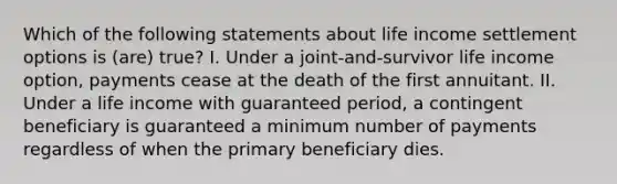 Which of the following statements about life income settlement options is (are) true? I. Under a joint-and-survivor life income option, payments cease at the death of the first annuitant. II. Under a life income with guaranteed period, a contingent beneficiary is guaranteed a minimum number of payments regardless of when the primary beneficiary dies.