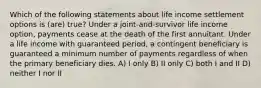 Which of the following statements about life income settlement options is (are) true? Under a joint-and-survivor life income option, payments cease at the death of the first annuitant. Under a life income with guaranteed period, a contingent beneficiary is guaranteed a minimum number of payments regardless of when the primary beneficiary dies. A) I only B) II only C) both I and II D) neither I nor II