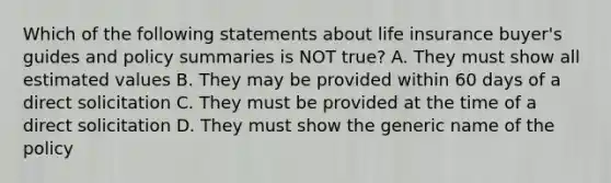 Which of the following statements about life insurance buyer's guides and policy summaries is NOT true? A. They must show all estimated values B. They may be provided within 60 days of a direct solicitation C. They must be provided at the time of a direct solicitation D. They must show the generic name of the policy