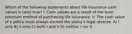 Which of the following statements about life insurance cash values is (are) true? I. Cash values are a result of the level premium method of purchasing life insurance. II. The cash value of a policy must always exceed the policy's legal reserve. A) I only B) II only C) both I and II D) neither I nor II