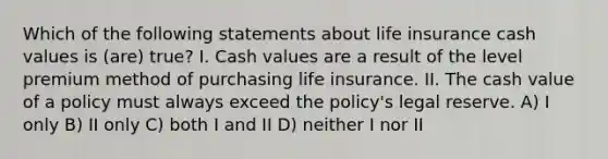 Which of the following statements about life insurance cash values is (are) true? I. Cash values are a result of the level premium method of purchasing life insurance. II. The cash value of a policy must always exceed the policy's legal reserve. A) I only B) II only C) both I and II D) neither I nor II