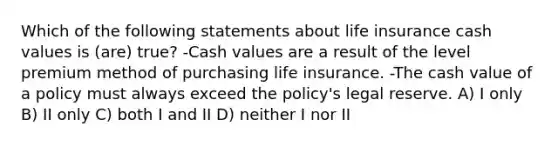 Which of the following statements about life insurance cash values is (are) true? -Cash values are a result of the level premium method of purchasing life insurance. -The cash value of a policy must always exceed the policy's legal reserve. A) I only B) II only C) both I and II D) neither I nor II