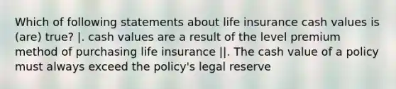 Which of following statements about life insurance cash values is (are) true? |. cash values are a result of the level premium method of purchasing life insurance ||. The cash value of a policy must always exceed the policy's legal reserve