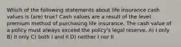 Which of the following statements about life insurance cash values is (are) true? Cash values are a result of the level premium method of purchasing life insurance. The cash value of a policy must always exceed the policy's legal reserve. A) I only B) II only C) both I and II D) neither I nor II