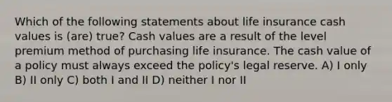 Which of the following statements about life insurance cash values is (are) true? Cash values are a result of the level premium method of purchasing life insurance. The cash value of a policy must always exceed the policy's legal reserve. A) I only B) II only C) both I and II D) neither I nor II