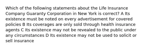 Which of the following statements about the Life Insurance Company Guaranty Corporation in New York is correct? A Its existence must be noted on every advertisement for covered policies B Its coverages are only sold through health insurance agents C Its existence may not be revealed to the public under any circumstances D Its existence may not be used to solicit or sell insurance