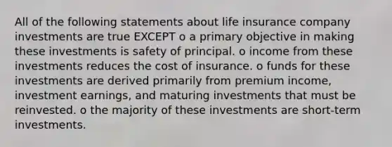 All of the following statements about life insurance company investments are true EXCEPT o a primary objective in making these investments is safety of principal. o income from these investments reduces the cost of insurance. o funds for these investments are derived primarily from premium income, investment earnings, and maturing investments that must be reinvested. o the majority of these investments are short-term investments.