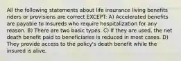 All the following statements about life insurance living benefits riders or provisions are correct EXCEPT: A) Accelerated benefits are payable to insureds who require hospitalization for any reason. B) There are two basic types. C) If they are used, the net death benefit paid to beneficiaries is reduced in most cases. D) They provide access to the policy's death benefit while the insured is alive.