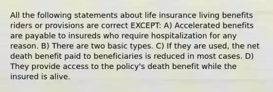 All the following statements about life insurance living benefits riders or provisions are correct EXCEPT: A) Accelerated benefits are payable to insureds who require hospitalization for any reason. B) There are two basic types. C) If they are used, the net death benefit paid to beneficiaries is reduced in most cases. D) They provide access to the policy's death benefit while the insured is alive.