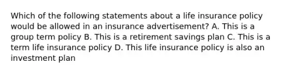 Which of the following statements about a life insurance policy would be allowed in an insurance advertisement? A. This is a group term policy B. This is a retirement savings plan C. This is a term life insurance policy D. This life insurance policy is also an investment plan