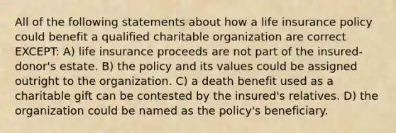 All of the following statements about how a life insurance policy could benefit a qualified charitable organization are correct EXCEPT: A) life insurance proceeds are not part of the insured-donor's estate. B) the policy and its values could be assigned outright to the organization. C) a death benefit used as a charitable gift can be contested by the insured's relatives. D) the organization could be named as the policy's beneficiary.