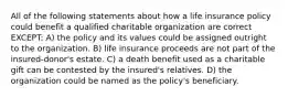 All of the following statements about how a life insurance policy could benefit a qualified charitable organization are correct EXCEPT: A) the policy and its values could be assigned outright to the organization. B) life insurance proceeds are not part of the insured-donor's estate. C) a death benefit used as a charitable gift can be contested by the insured's relatives. D) the organization could be named as the policy's beneficiary.