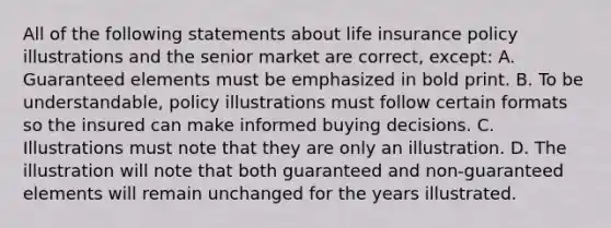 All of the following statements about life insurance policy illustrations and the senior market are correct, except: A. Guaranteed elements must be emphasized in bold print. B. To be understandable, policy illustrations must follow certain formats so the insured can make informed buying decisions. C. Illustrations must note that they are only an illustration. D. The illustration will note that both guaranteed and non-guaranteed elements will remain unchanged for the years illustrated.