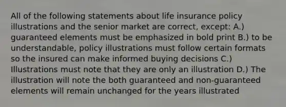 All of the following statements about life insurance policy illustrations and the senior market are correct, except: A.) guaranteed elements must be emphasized in bold print B.) to be understandable, policy illustrations must follow certain formats so the insured can make informed buying decisions C.) Illustrations must note that they are only an illustration D.) The illustration will note the both guaranteed and non-guaranteed elements will remain unchanged for the years illustrated