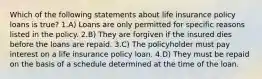 Which of the following statements about life insurance policy loans is true? 1.A) Loans are only permitted for specific reasons listed in the policy. 2.B) They are forgiven if the insured dies before the loans are repaid. 3.C) The policyholder must pay interest on a life insurance policy loan. 4.D) They must be repaid on the basis of a schedule determined at the time of the loan.