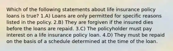 Which of the following statements about life insurance policy loans is true? 1.A) Loans are only permitted for specific reasons listed in the policy. 2.B) They are forgiven if the insured dies before the loans are repaid. 3.C) The policyholder must pay interest on a life insurance policy loan. 4.D) They must be repaid on the basis of a schedule determined at the time of the loan.