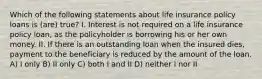 Which of the following statements about life insurance policy loans is (are) true? I. Interest is not required on a life insurance policy loan, as the policyholder is borrowing his or her own money. II. If there is an outstanding loan when the insured dies, payment to the beneficiary is reduced by the amount of the loan. A) I only B) II only C) both I and II D) neither I nor II